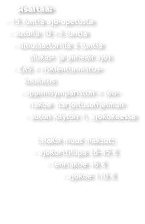 Sisältää: - 15 tuntia ajo-opetusta  - autolla 10 +3 tuntia   - simulaattorilla 2 tuntia         (liukas- ja pimeän ajo)  - EAS + riskientunnistus-     koulutus    - oppimisympäristön + teo-       riakoe  harjoitusohjelman     - auton käytön 1. ajokokeessa          Lisäksi muut maksut:       - ajokorttilupa 28-45 €             - teoriakoe 46 €                  - ajokoe 110 €