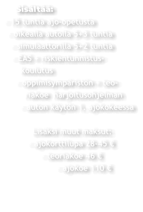 Sisältää: - 15 tuntia ajo-opetusta  - oikealla autolla 5+3 tuntia   - simulaattorilla 5+2 tuntia   - EAS + riskientunnistus-     koulutus    - oppimisympäristön + teo-       riakoe  harjoitusohjelman     - auton käytön 1. ajokokeessa          Lisäksi muut maksut:       - ajokorttilupa 28-45 €             - teoriakoe 46 €                  - ajokoe 110 €