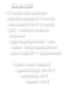 Sisältää: - 15 tuntia ajo-opetusta  - oikealla autolla 5+3 tuntia   - simulaattorilla 5+2 tuntia   - EAS + riskientunnistus-     koulutus    - oppimisympäristön + teo-       riakoe  harjoitusohjelman     - auton käyttö 1. ajokokeessa          Lisäksi muut maksut:          - ajokorttilupa 28-45 €               - teoriakoe 46 €                  - ajokoe 110 €